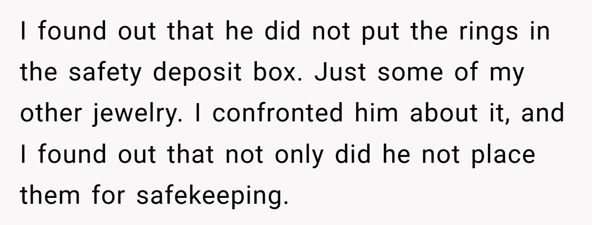 I found out that he did not put the rings in the safety deposit box. Just some of my other jewelry. I confronted him about it, and I found out...