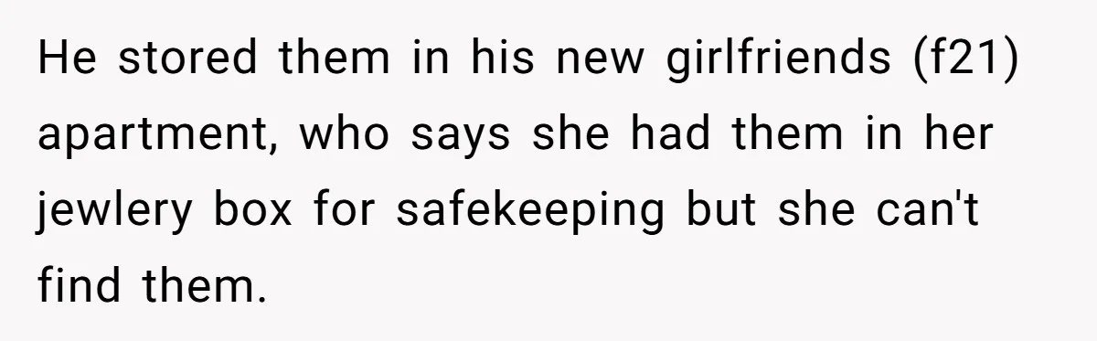 He stored them in his new girlfriends (f21) apartment, who says she had them in her jewlery box for safekeeping but she can't find them.