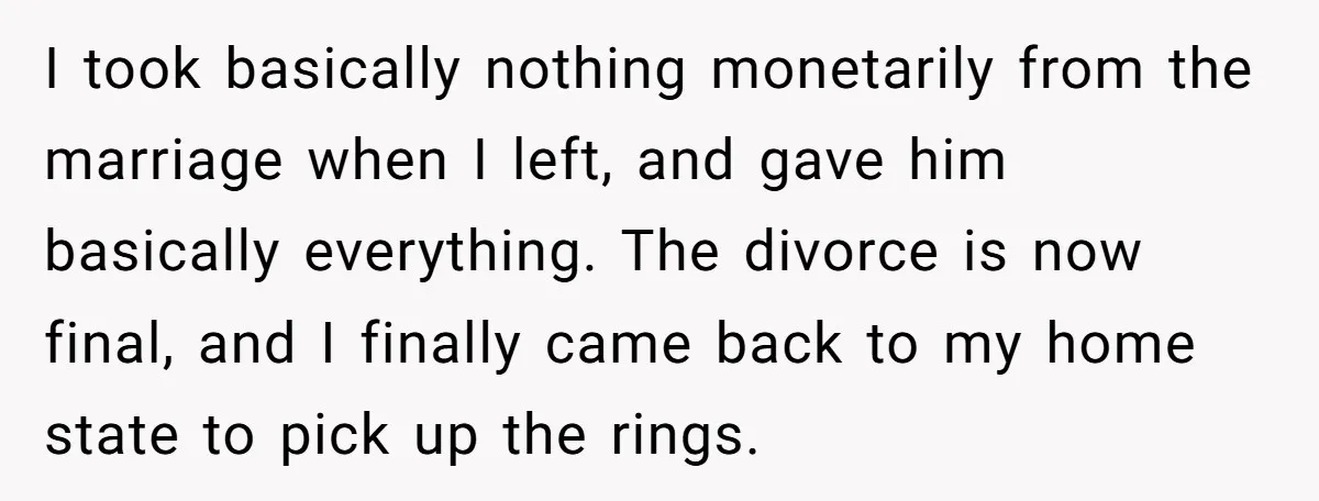 I took basically nothing monetarily from the marriage when I left, and gave him basically everything. The divorce is now final, and I finally came back to my home state...