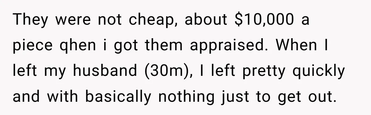 They were not cheap, about $10,000 a piece qhen i got them appraised. When I left my husband (30m), I left pretty quickly and with basically nothing just to get...
