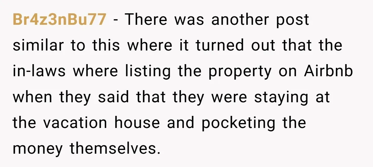 Br4z3nBu77 − There was another post similar to this where it turned out that the in-laws where listing the property on Airbnb when they said that they were staying at...