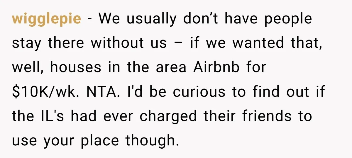 wigglepie − We usually don’t have people stay there without us – if we wanted that, well, houses in the area Airbnb for $10K/wk. NTA. I'd be curious to find...