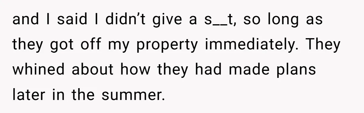 and I said I didn’t give a s__t, so long as they got off my property immediately. They whined about how they had made plans later in the summer.