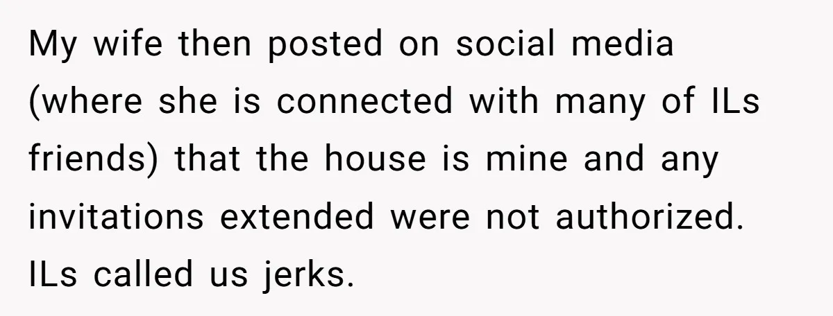 My wife then posted on social media (where she is connected with many of ILs friends) that the house is mine and any invitations extended were not authorized. ILs called...