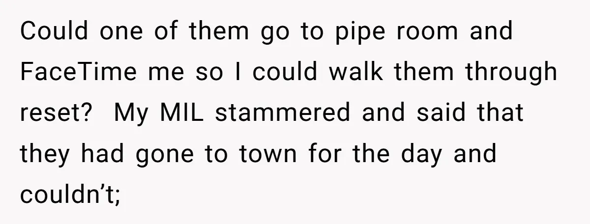 Could one of them go to pipe room and FaceTime me so I could walk them through reset? My MIL stammered and said that they had gone to town for...