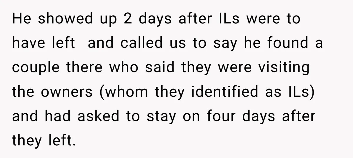 He showed up 2 days after ILs were to have left and called us to say he found a couple there who said they were visiting the owners (whom they...