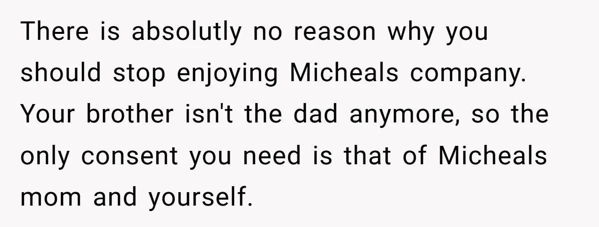 There is absolutly no reason why you should stop enjoying Micheals company. Your brother isn't the dad anymore, so the only consent you need is that of Micheals mom and...