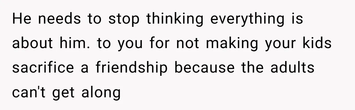 He needs to stop thinking everything is about him. to you for not making your kids sacrifice a friendship because the adults can't get along