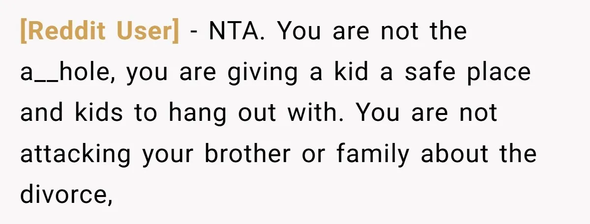 [Reddit User] − NTA. You are not the a__hole, you are giving a kid a safe place and kids to hang out with. You are not attacking your brother or...