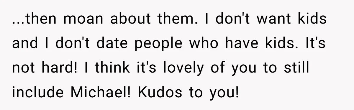...then moan about them. I don't want kids and I don't date people who have kids. It's not hard! I think it's lovely of you to still include Michael! Kudos...