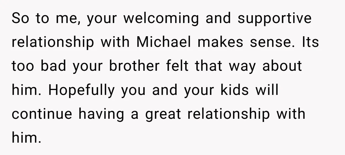 So to me, your welcoming and supportive relationship with Michael makes sense. Its too bad your brother felt that way about him. Hopefully you and your kids will continue having...