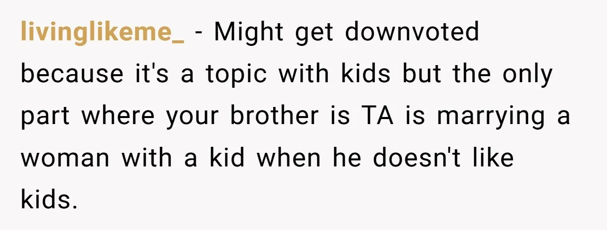 livinglikeme_ − Might get downvoted because it's a topic with kids but the only part where your brother is TA is marrying a woman with a kid when he doesn't...
