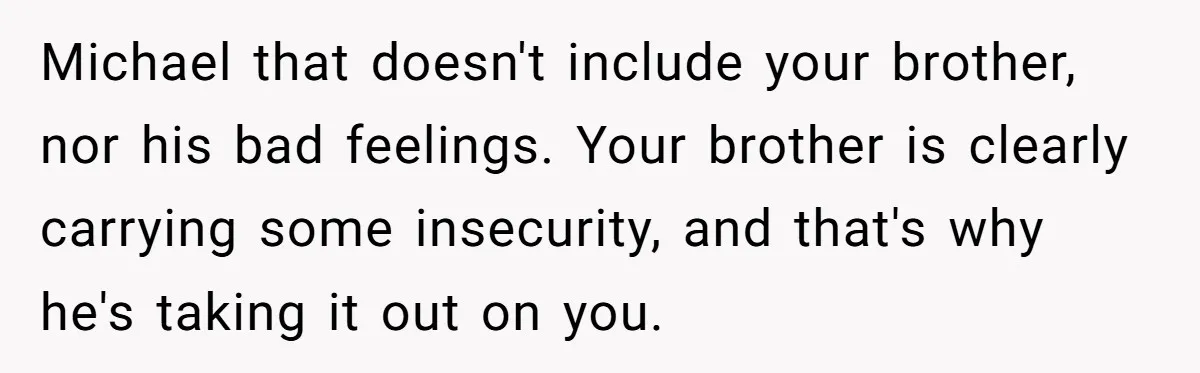 Michael that doesn't include your brother, nor his bad feelings. Your brother is clearly carrying some insecurity, and that's why he's taking it out on you.