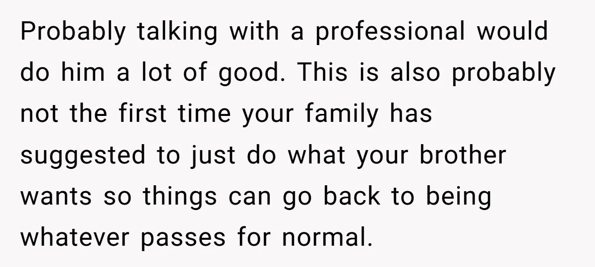 Probably talking with a professional would do him a lot of good. This is also probably not the first time your family has suggested to just do what your brother...