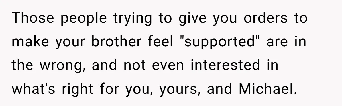 Those people trying to give you orders to make your brother feel "supported" are in the wrong, and not even interested in what's right for you, yours, and Michael.