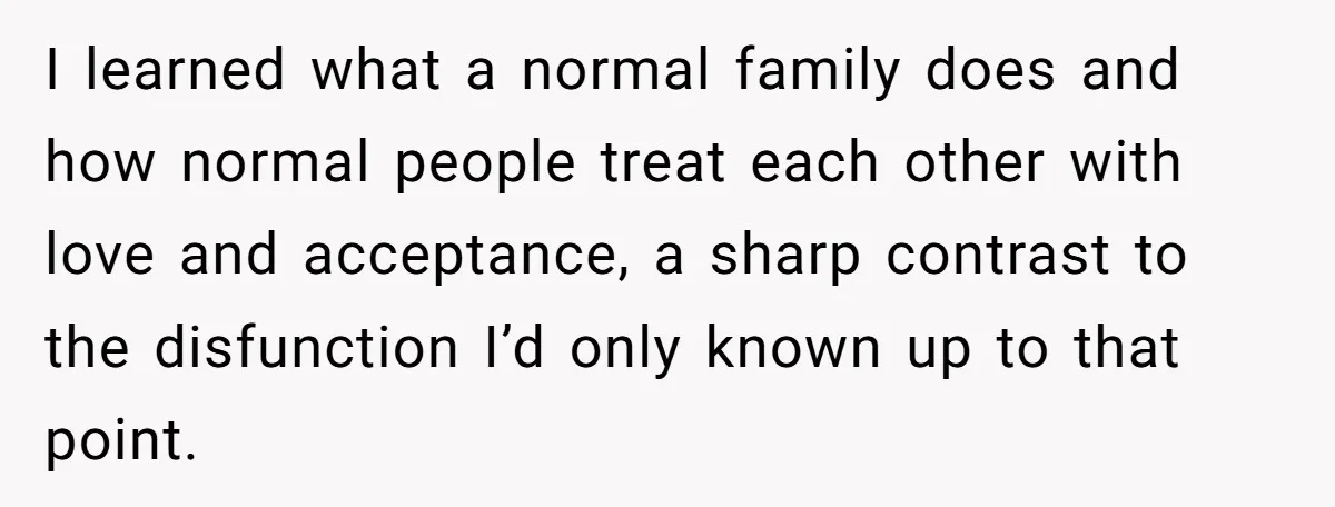 I learned what a normal family does and how normal people treat each other with love and acceptance, a sharp contrast to the disfunction I’d only known up to that...