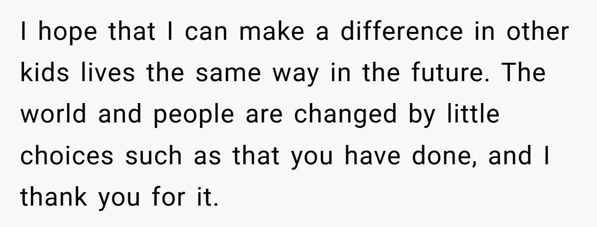 I hope that I can make a difference in other kids lives the same way in the future. The world and people are changed by little choices such as that...