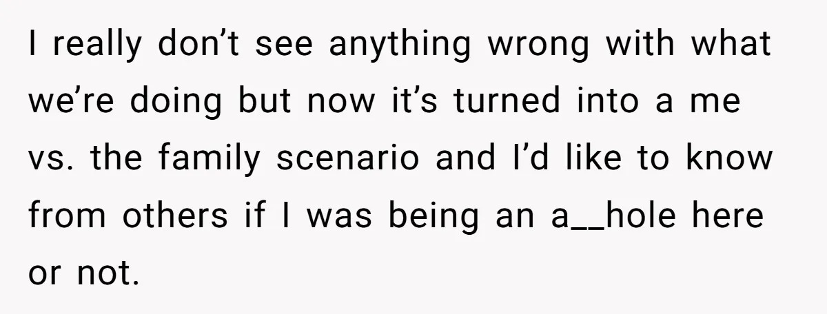 I really don’t see anything wrong with what we’re doing but now it’s turned into a me vs. the family scenario and I’d like to know from others if I...