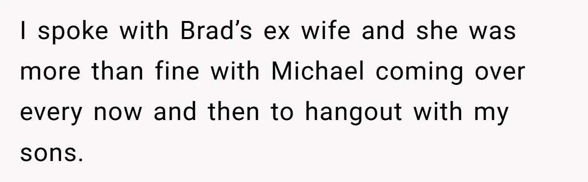 I spoke with Brad’s ex wife and she was more than fine with Michael coming over every now and then to hangout with my sons.