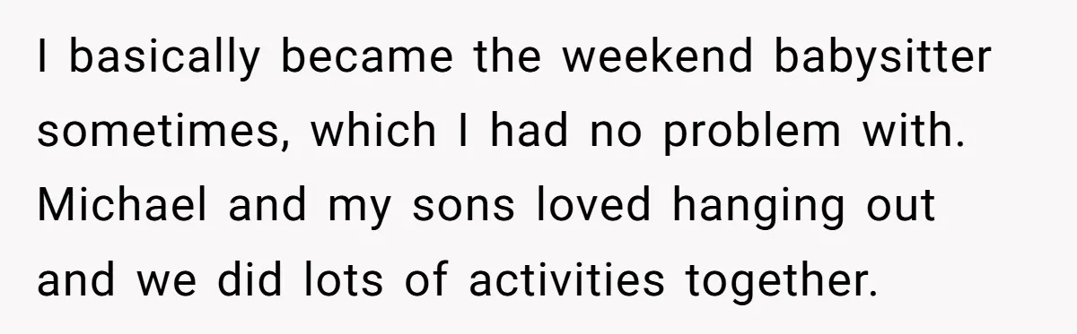 I basically became the weekend babysitter sometimes, which I had no problem with. Michael and my sons loved hanging out and we did lots of activities together.