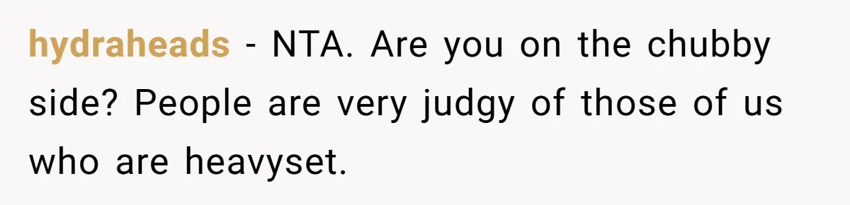 hydraheads − NTA. Are you on the chubby side? People are very judgy of those of us who are heavyset.