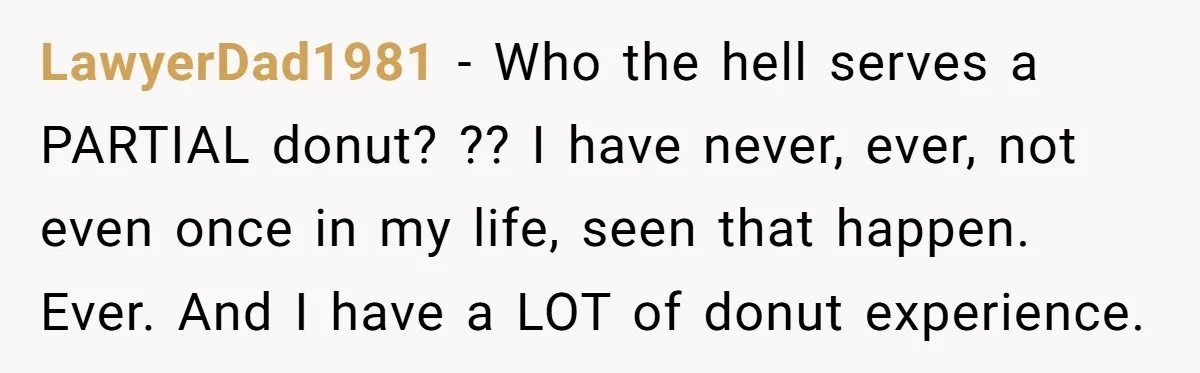 LawyerDad1981 − Who the hell serves a PARTIAL donut? ?? I have never, ever, not even once in my life, seen that happen. Ever. And I have a LOT of...