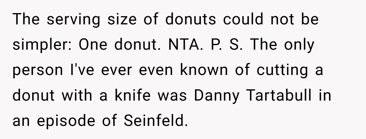The serving size of donuts could not be simpler: One donut. NTA. P. S. The only person I've ever even known of cutting a donut with a knife was Danny...
