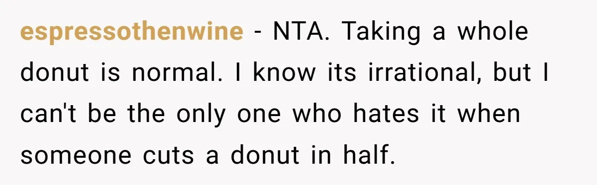 espressothenwine − NTA. Taking a whole donut is normal. I know its irrational, but I can't be the only one who hates it when someone cuts a donut in half.