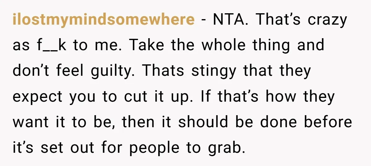 ilostmymindsomewhere − NTA. That’s crazy as f__k to me. Take the whole thing and don’t feel guilty. Thats stingy that they expect you to cut it up. If that’s how...