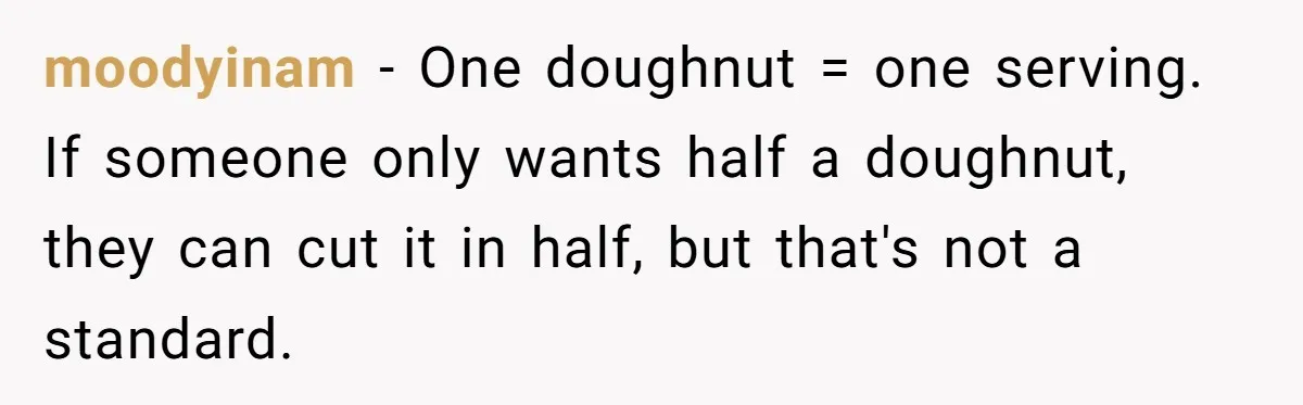 moodyinam − One doughnut = one serving. If someone only wants half a doughnut, they can cut it in half, but that's not a standard.