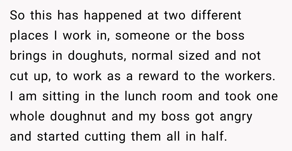 So this has happened at two different places I work in, someone or the boss brings in doughuts, normal sized and not cut up, to work as a reward to...