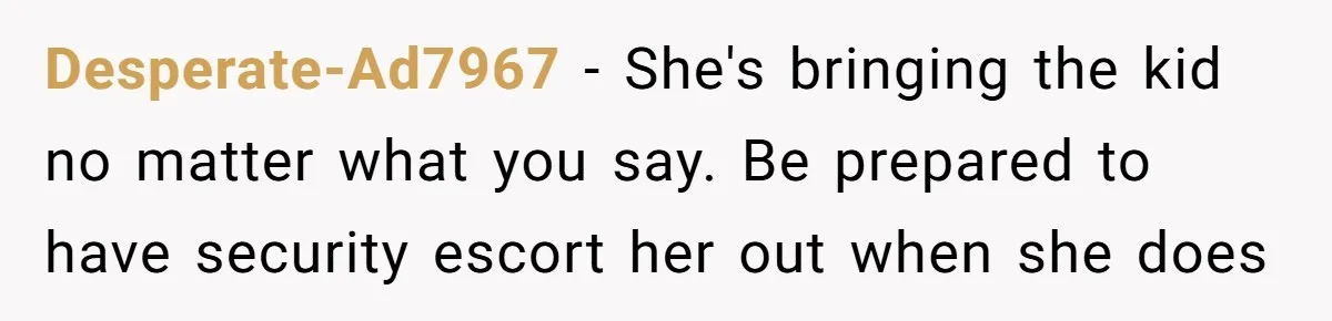 Desperate-Ad7967 − She's bringing the kid no matter what you say. Be prepared to have security escort her out when she does