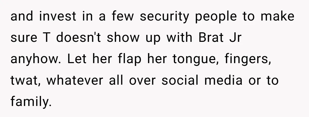 and invest in a few security people to make sure T doesn't show up with Brat Jr anyhow. Let her flap her tongue, fingers, twat, whatever all over social media...