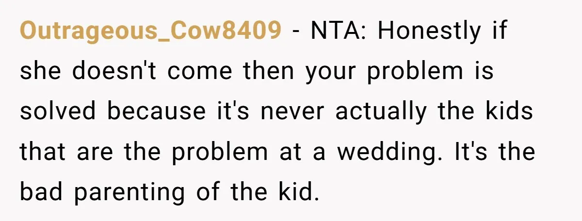 Outrageous_Cow8409 − NTA: Honestly if she doesn't come then your problem is solved because it's never actually the kids that are the problem at a wedding. It's the bad parenting...