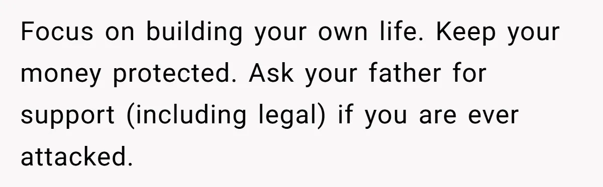 Focus on building your own life. Keep your money protected. Ask your father for support (including legal) if you are ever attacked.