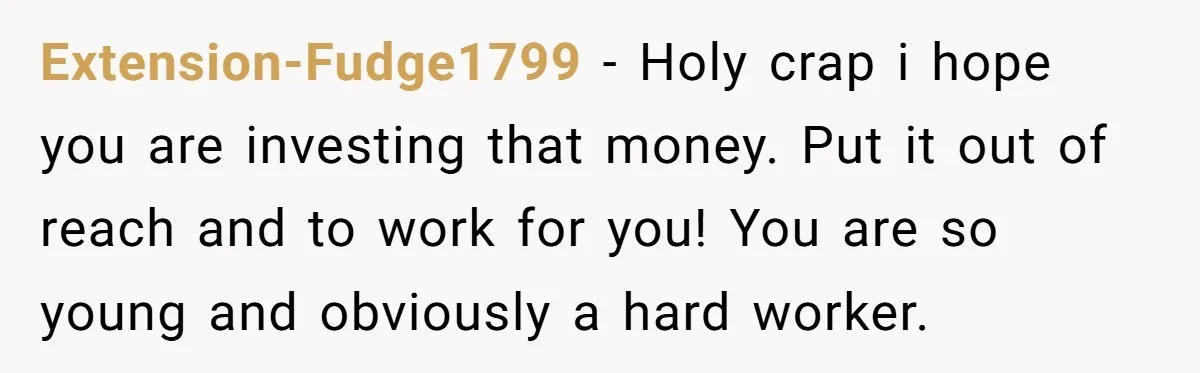 Extension-Fudge1799 − Holy crap i hope you are investing that money. Put it out of reach and to work for you! You are so young and obviously a hard worker.