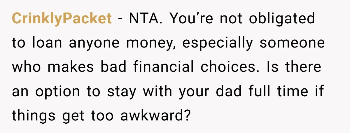 CrinklyPacket − NTA. You’re not obligated to loan anyone money, especially someone who makes bad financial choices. Is there an option to stay with your dad full time if things...