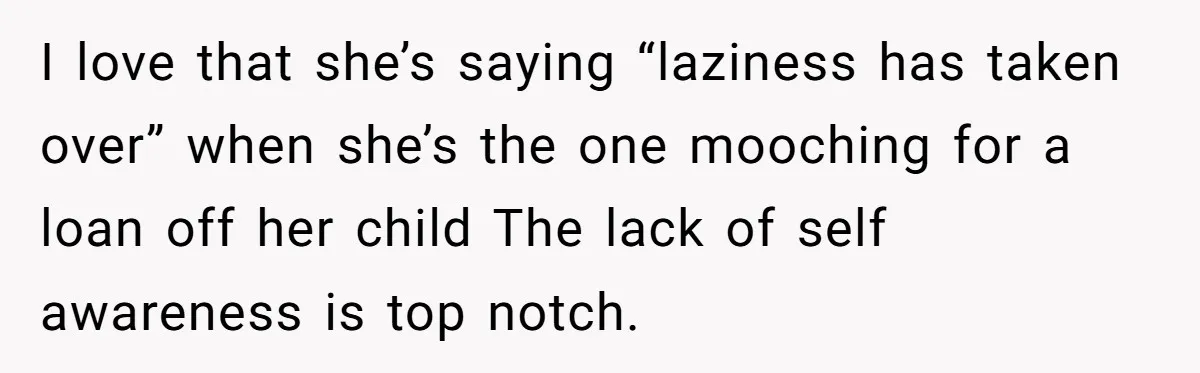 I love that she’s saying “laziness has taken over” when she’s the one mooching for a loan off her child The lack of self awareness is top notch.