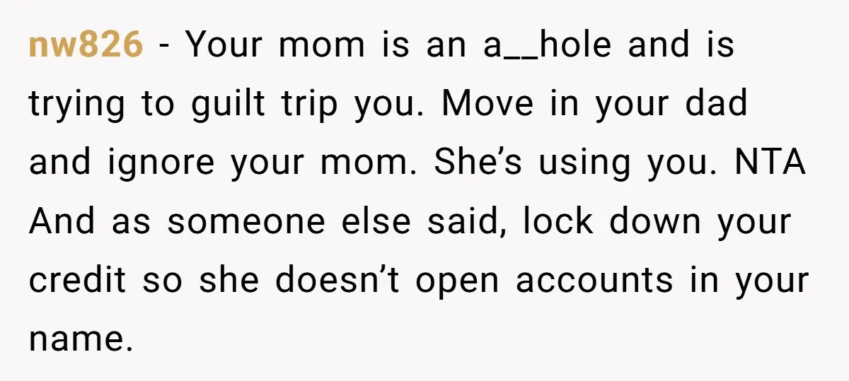 nw826 − Your mom is an a__hole and is trying to guilt trip you. Move in your dad and ignore your mom. She’s using you. NTA And as someone else...