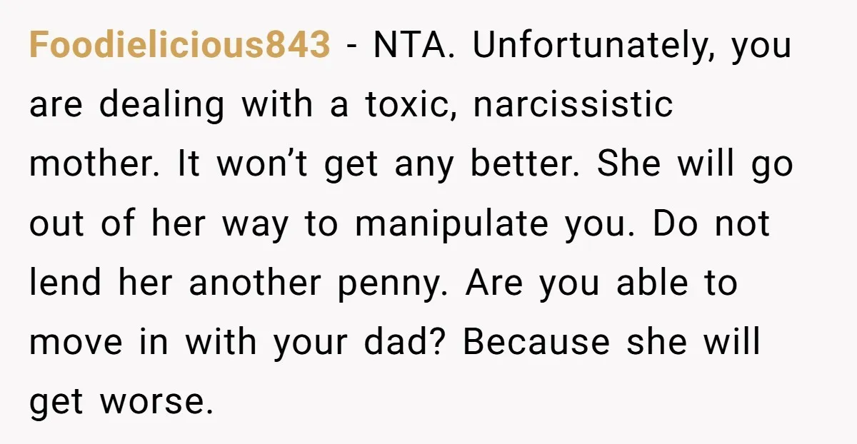 Foodielicious843 − NTA. Unfortunately, you are dealing with a toxic, narcissistic mother. It won’t get any better. She will go out of her way to manipulate you. Do not lend...