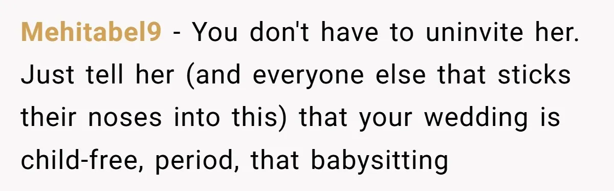 Mehitabel9 − You don't have to uninvite her. Just tell her (and everyone else that sticks their noses into this) that your wedding is child-free, period, that babysitting