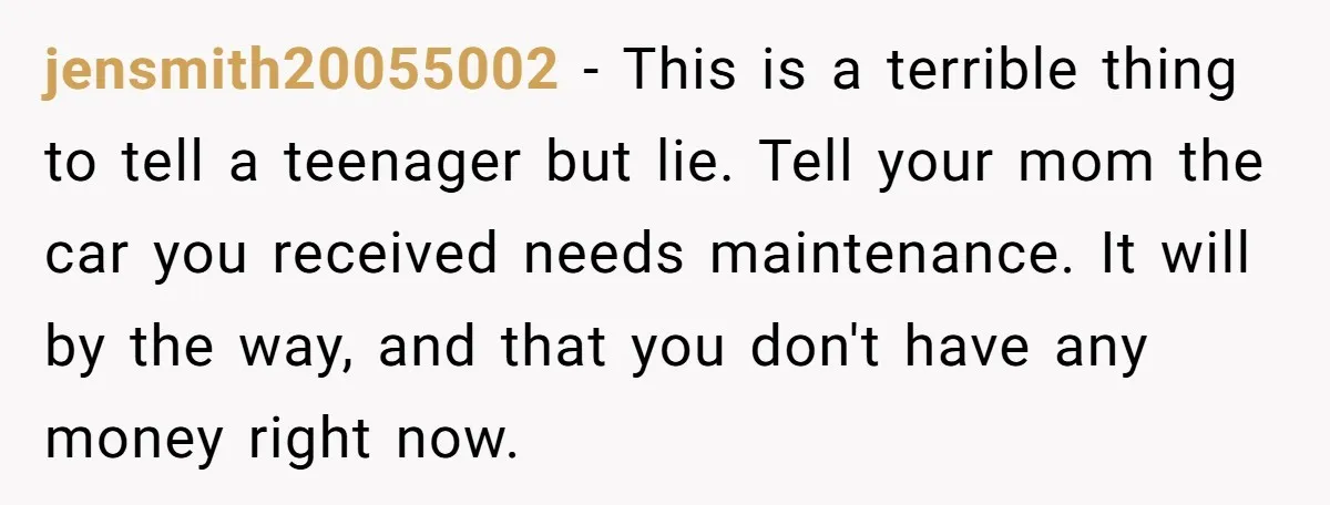 jensmith20055002 − This is a terrible thing to tell a teenager but lie. Tell your mom the car you received needs maintenance. It will by the way, and that you...