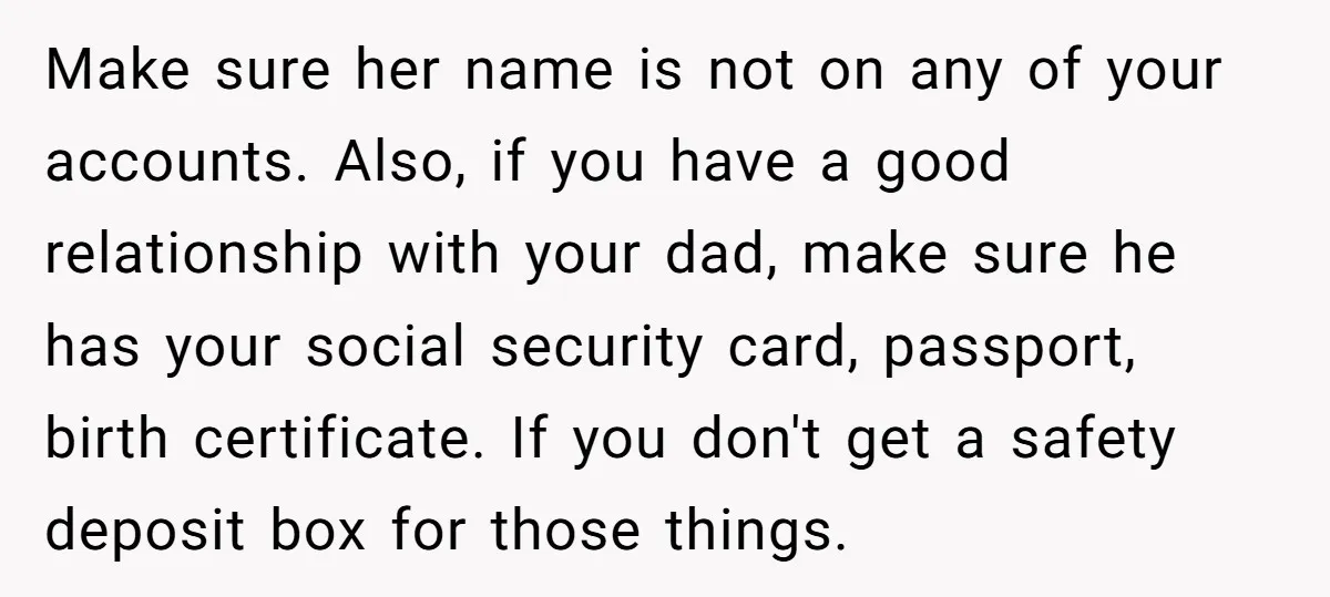 Make sure her name is not on any of your accounts. Also, if you have a good relationship with your dad, make sure he has your social security card, passport,...