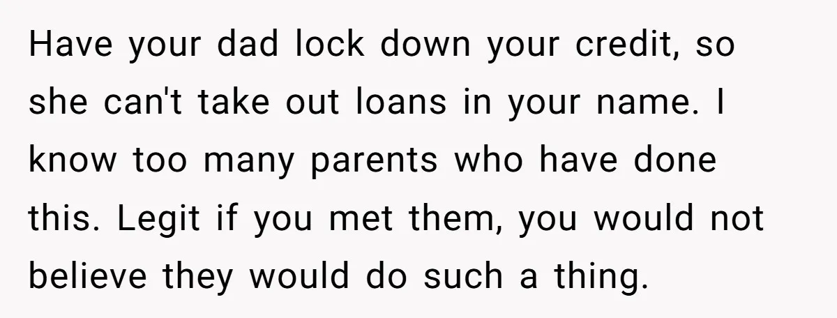 Have your dad lock down your credit, so she can't take out loans in your name. I know too many parents who have done this. Legit if you met them,...