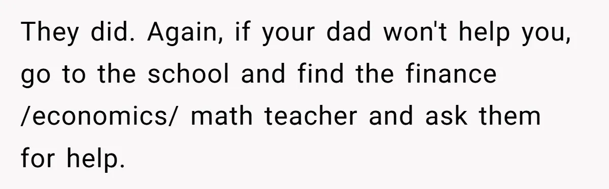 They did. Again, if your dad won't help you, go to the school and find the finance /economics/ math teacher and ask them for help.