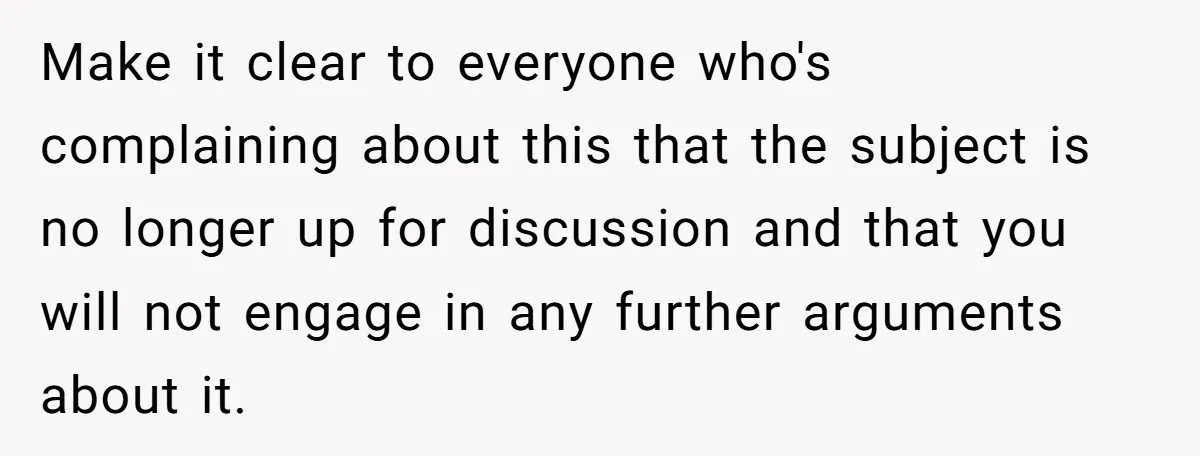 Make it clear to everyone who's complaining about this that the subject is no longer up for discussion and that you will not engage in any further arguments about it.
