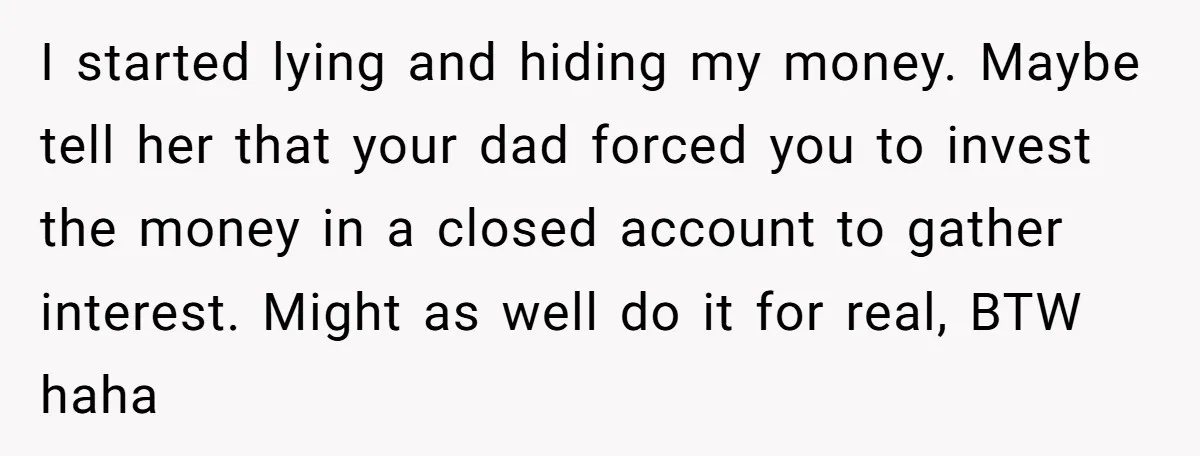 I started lying and hiding my money. Maybe tell her that your dad forced you to invest the money in a closed account to gather interest. Might as well do...
