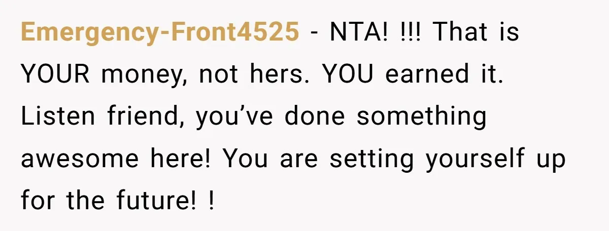 Emergency-Front4525 − NTA! !!! That is YOUR money, not hers. YOU earned it. Listen friend, you’ve done something awesome here! You are setting yourself up for the future! !