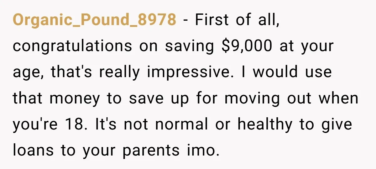 Organic_Pound_8978 − First of all, congratulations on saving $9,000 at your age, that's really impressive. I would use that money to save up for moving out when you're 18. It's...