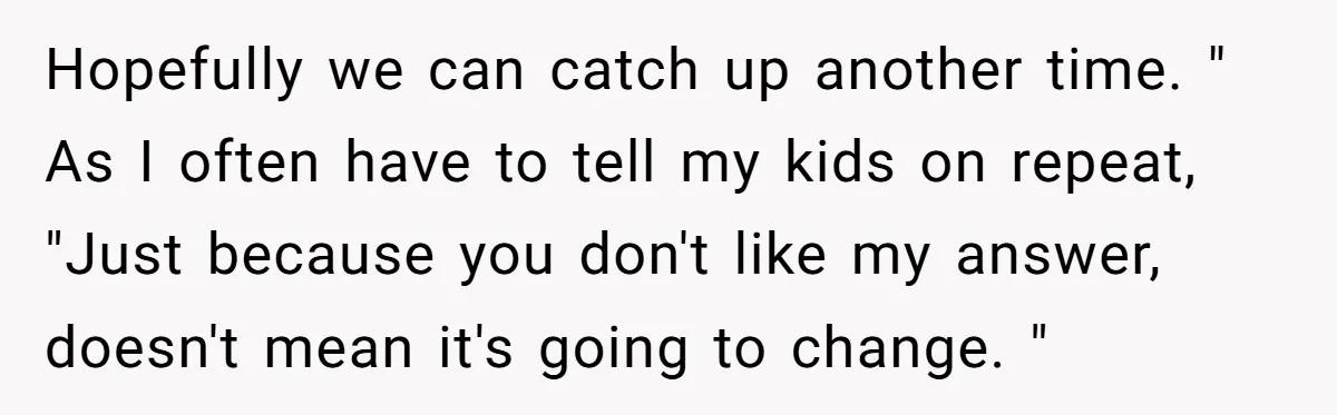 Hopefully we can catch up another time. " As I often have to tell my kids on repeat, "Just because you don't like my answer, doesn't mean it's going to...